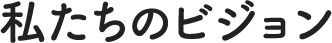 私たちのビジョン